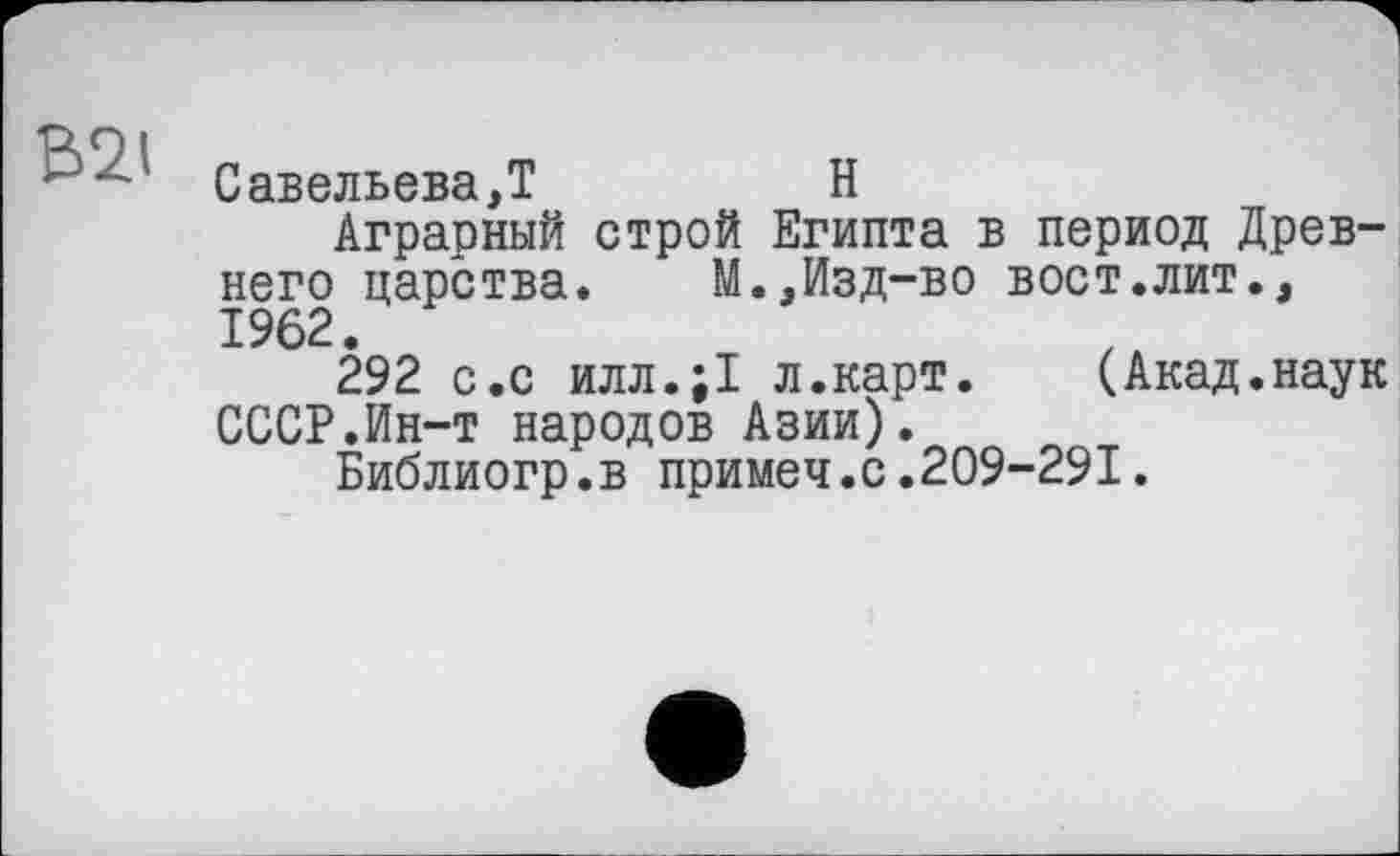 ﻿Савельева,!	H
Аграрный строй Египта в период Древнего царства.	М.,Изд-во вост.лит.,
1962.
292 с.с илл.;1 л.карт. (Акад.наук СССР.Ин-т народов Азии).
Библиогр.в примеч.с.209-291.